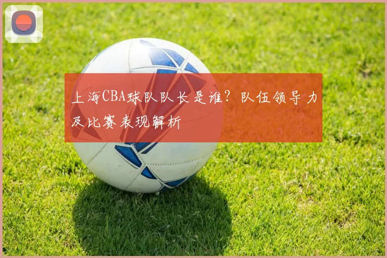 上海CBA球队队长是谁？队伍领导力及比赛表现解析