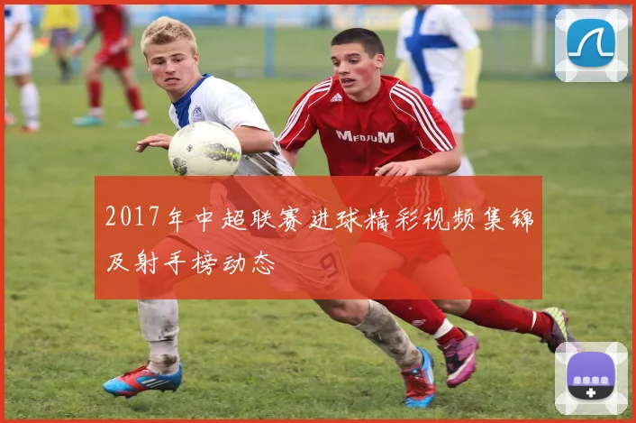 2017年中超联赛进球精彩视频集锦及射手榜动态