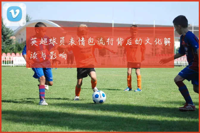 英超球员表情包流行背后的文化解读与影响