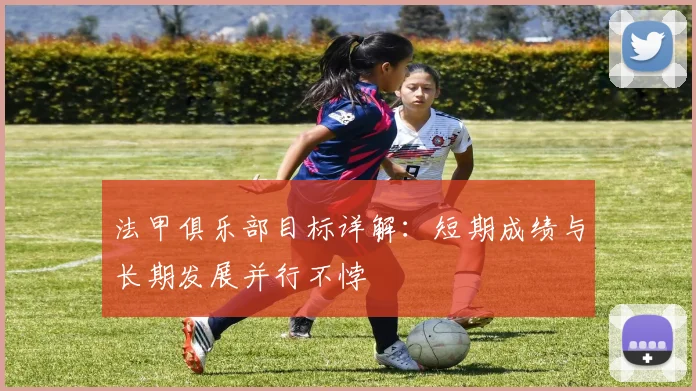 法甲俱乐部目标详解:短期成绩与长期发展并行不悖