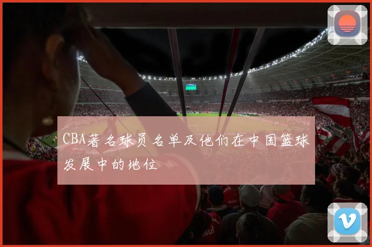 CBA著名球员名单及他们在中国篮球发展中的地位